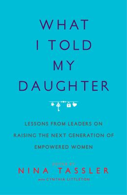What I told my daughter : lessons from leaders on raising the next generation of empowered women /