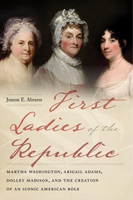 First ladies of the republic : Martha Washington, Abigail Adams, Dolley Madison, and the creation of an iconic American role /