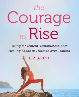 The courage to rise : using movement, mindfulness, and healing foods to triumph over trauma /
