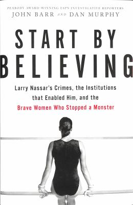 Start by believing : Larry Nassar's crimes, the institutions that enabled him, and the brave women who stopped a monster /