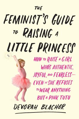 The feminist's guide to raising a little princess : how to raise a girl who's authentic, joyful, and fearless--even if she refuses to wear anything but a pink tutu /