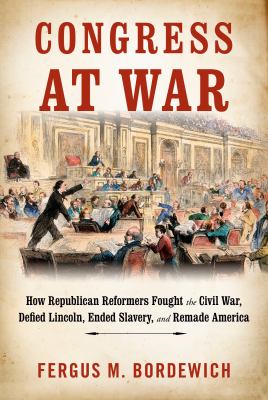 Congress at War : how Republican reformers fought the Civil War, defied Lincoln, ended slavery, and remade America /