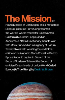 The mission : or, how a disciple of Carl Sagan, an ex-motocross racer, a Texas Tea Party congressman, the world's worst typewriter saleswoman, California mountain people, and an anonymous NASA functionary went to war with Mars, survived an insurgency at Saturn, traded blows with Washington, and stole a ride on an Alabama moon rocket to send a space robot to Jupiter in search of the second Garden of Eden at the bottom of an alien ocean inside of an ice world called Europa (a true story) /