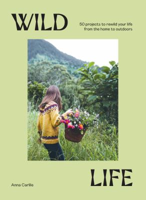 Wild life : 50 projects to rewild your life from the home to outdoors /
