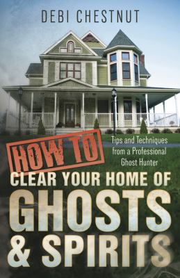 How to clear your home of ghosts & spirits : tips & techniques from a professional ghost hunter /