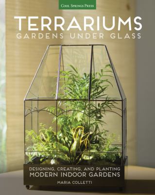 Terrariums : gardens under glass : designing, creating, and planting modern indoor gardens /