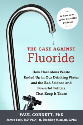 The case against fluoride : how hazardous waste ended up in our drinking water and the bad science and powerful politics that keep it there /