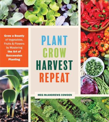 Plant grow harvest repeat : grow a bounty of vegetables, fruits, and flowers by mastering the art of succession planting /