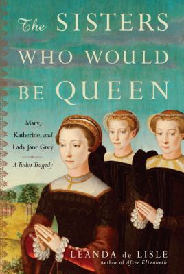 The sisters who would be queen : Mary, Katherine, and Lady Jane Grey : a Tudor tragedy /