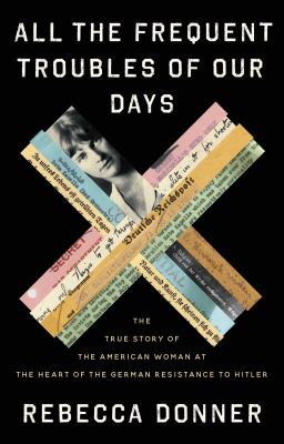 All the frequent troubles of our days : the true story of the American woman at the heart of the German resistance to Hitler /
