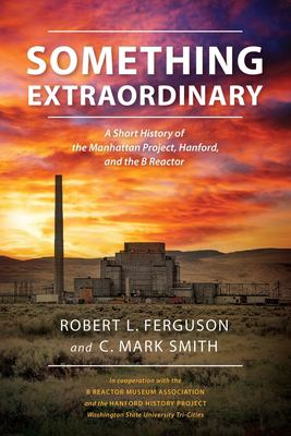 Something extraordinary : a short history of the Manhattan Project, Hanford, and the B Reactor /