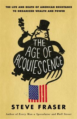 The age of acquiescence : the life and death of American resistance to organized wealth and power /