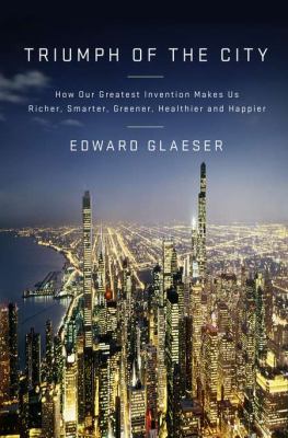 Triumph of the city : how our greatest invention makes us richer, smarter, greener, healthier, and happier /