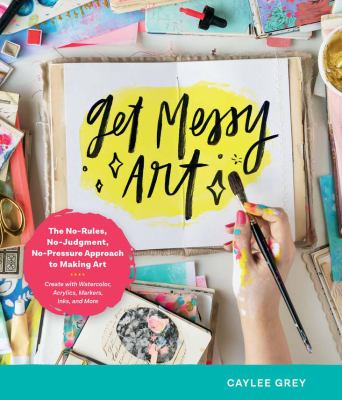 Get messy art : the no-rules, no-judgment, no-pressure approach to making art /