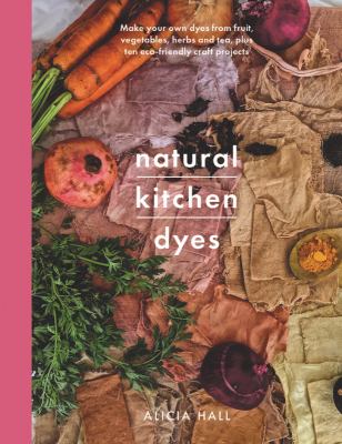 Natural kitchen dyes : make your own dyes from fruit, vegetables, herbs and tea, plus ten eco-friendly craft projects /