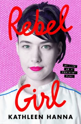 Rebel girl : my life as a feminist punk / Kathleen Hanna.