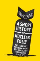 A short history of nuclear folly : [mad scientists, dithering Nazis, lost nukes, and catastrophic cover-ups] /
