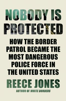 Nobody is protected : how the Border Patrol became the most dangerous police force in the United States /