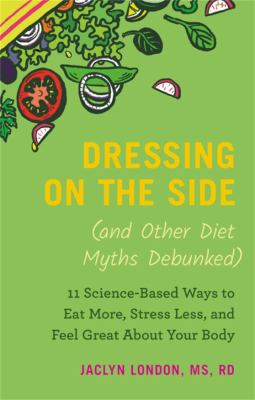 Dressing on the side (and other diet mythis debunked) : 11 science-based ways to eat more, stress less, and feel great about your body /