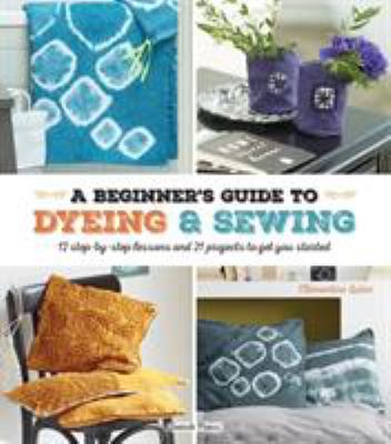 A beginner's guide to dyeing and sewing : 12 step-by-step lessons and 21 projects to get you started /