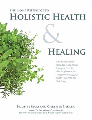 The home reference to holistic health & healing : easy-to-use natural remedies, herbs, flower essences, essential oils, supplements, and therapeutic practices for health, happiness, and well-being /