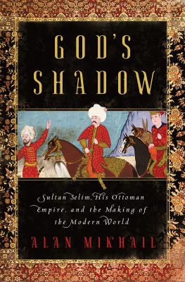 God's shadow : Sultan Selim, his Ottoman empire, and the making of the modern world /