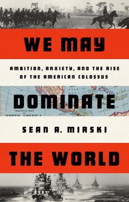 We may dominate the world : ambition, anxiety, and the rise of the American Colossus /
