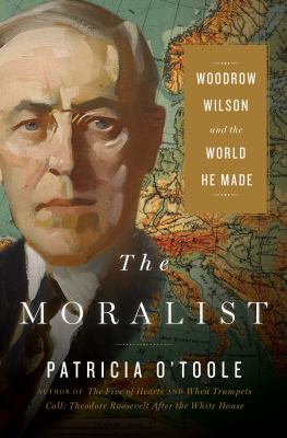 The moralist : Woodrow Wilson and the world he made /