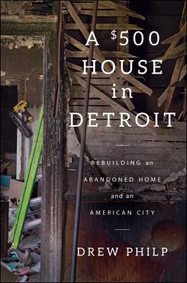 A $500 house in Detroit : rebuilding an abandoned home and an American city /