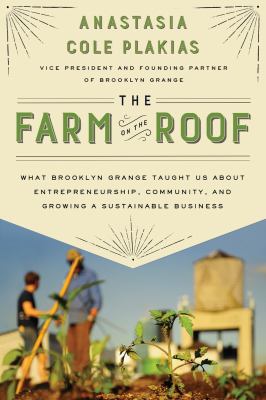 The farm on the roof : what Brooklyn Grange taught us about entrepreneurship, community, and growing a sustainable business /