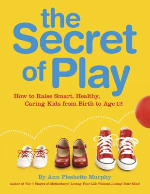 The secret of play : how to raise smart, healthy, caring kids from birth to age 12 /