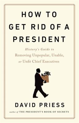 How to get rid of a president : history's guide to removing unpopular, unable, or unfit chief executives /