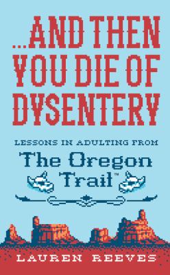 ...And then you die of dysentery : lessons in adulting from The Oregon Trail /