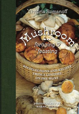 Mushroom foraging & feasting : recollections and recipes from a lifetime on the hunt /
