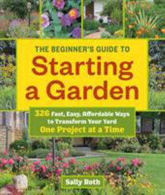 The beginner's guide to starting a garden : 326 fast, easy, affordable ways to transform your yard one project at a time /