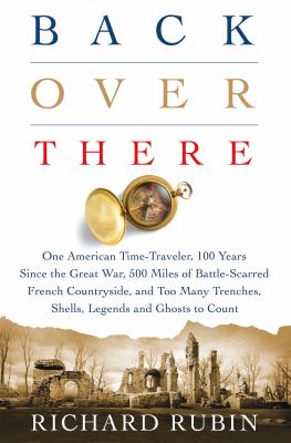 Back over there : one American time-traveler, 100 years since the Great War, 500 miles of battle-scarred French countryside, and too many trenches, shells, legends and ghosts to count /