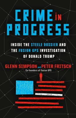 Crime in progress : inside the Steele dossier and the Fusion GPS investigation of Donald Trump /