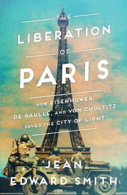 The liberation of Paris : how Eisenhower, de Gaulle, and von Choltitz saved the City of Light /
