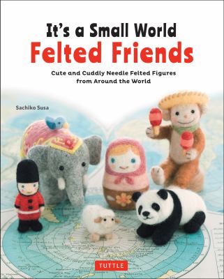 It's a small world felted friends : cute and cuddly needle felted figures from around the world /