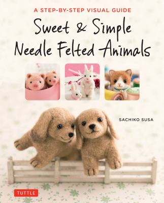 Sweet & simple needle felted animals : a step-by-step visual guide /