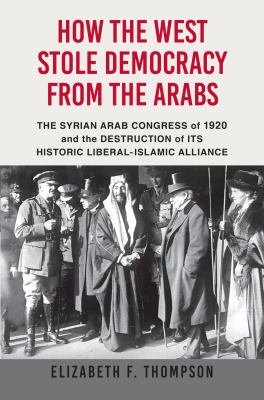 How the West stole democracy from the Arabs : the Syrian Arab Congress of 1920 and the destruction of its historic liberal-Islamic alliance /