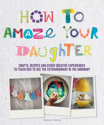 How to amaze your daughter : crafts, recipes and other creative experiences to teach her to see the extraordinary in the ordinary /