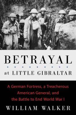 Betrayal at Little Gibraltar : a German fortress, a treacherous American general, and the battle to end World War I /