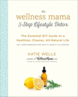 The wellness mama 5-step lifestyle detox : the essential DIY guide to a healthier, cleaner, all-natural life /