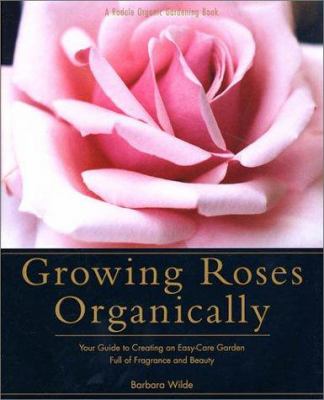 Growing roses organically : your guide to creating an easy-care garden full of fragrance and beauty /