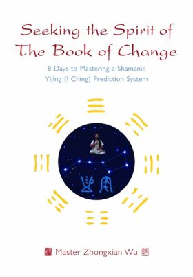Seeking the spirit of the Book of Change : 8 days to mastering a shamanic Yijing (I Ching) prediction system /